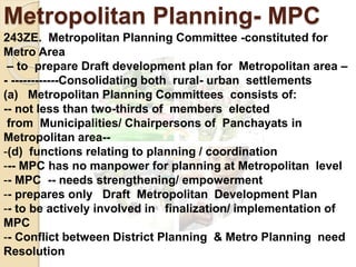 Metropolitan Planning- MPC
243ZE. Metropolitan Planning Committee -constituted for
Metro Area
– to prepare Draft development plan for Metropolitan area –
- ------------Consolidating both rural- urban settlements
(a) Metropolitan Planning Committees consists of:
-- not less than two-thirds of members elected
from Municipalities/ Chairpersons of Panchayats in
Metropolitan area--
-(d) functions relating to planning / coordination
--- MPC has no manpower for planning at Metropolitan level
-- MPC -- needs strengthening/ empowerment
-- prepares only Draft Metropolitan Development Plan
-- to be actively involved in finalization/ implementation of
MPC
-- Conflict between District Planning & Metro Planning need
Resolution
 