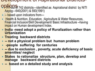 Development of Aspirational Districts-
options
 117 out of 742 districts—identified as Aspirational district by NITI
Aayog—640(2001) & 593(1991)
 -- based upon indicators from—
 Health & Nutrition, Education, ;Agriculture & Water Resources,
Financial Inclusion/Skill Development/ Basic Infrastructure --having
impact on Human development Index.
 India -need adopt a policy of Ruralization rather than
Urbanization
 Treating backward districts
 -- not a physical problem but human problem
 -people suffering for centuries
 -- due to exclusion , poverty, acute deficiency of basic
amenities/ neglect
 States to rationalize structure, plan, develop and
manage backward districts
 -- based on a detailed study and analysis
 