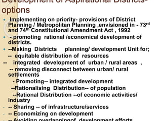 Development of Aspirational Districts-
options
 Implementing on priority- provisions of District
Planning / Metropolitan Planning ,envisioned in - 73rd
and 74th Constitutional Amendment Act , 1992
 - promoting rational /economical development of
districts.
 --Making Districts planning/ development Unit for;
-- equitable distribution of resources
-- integrated development of urban / rural areas ,
-- removing disconnect between urban/ rural
settlements
- Promoting-- integrated development
--Rationalising Distribution-- of population
--Rational Distribution --of economic activities/
industry
- -- Sharing -- of infrastructure/services
- -- Economizing on development
 