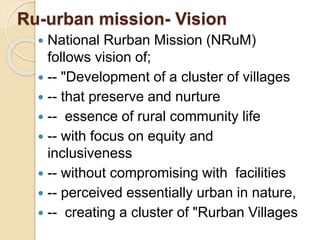 Ru-urban mission- Vision
 National Rurban Mission (NRuM)
follows vision of;
 -- "Development of a cluster of villages
 -- that preserve and nurture
 -- essence of rural community life
 -- with focus on equity and
inclusiveness
 -- without compromising with facilities
 -- perceived essentially urban in nature,
 -- creating a cluster of "Rurban Villages
 