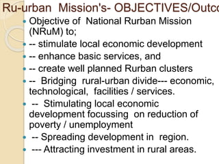 Ru-urban Mission's- OBJECTIVES/Outco
 Objective of National Rurban Mission
(NRuM) to;
 -- stimulate local economic development
 -- enhance basic services, and
 -- create well planned Rurban clusters
 -- Bridging rural-urban divide--- economic,
technological, facilities / services.
 -- Stimulating local economic
development focussing on reduction of
poverty / unemployment
 -- Spreading development in region.
 --- Attracting investment in rural areas.
 