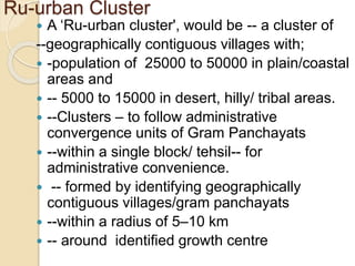 Ru-urban Cluster
 A ‘Ru-urban cluster', would be -- a cluster of
--geographically contiguous villages with;
 -population of 25000 to 50000 in plain/coastal
areas and
 -- 5000 to 15000 in desert, hilly/ tribal areas.
 --Clusters – to follow administrative
convergence units of Gram Panchayats
 --within a single block/ tehsil-- for
administrative convenience.
 -- formed by identifying geographically
contiguous villages/gram panchayats
 --within a radius of 5–10 km
 -- around identified growth centre
 
