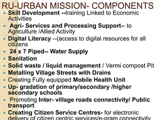 RU-URBAN MISSION- COMPONENTS
 Skill Development --training Linked to Economic
Activities
 Agri- Services and Processing Support-- to
Agriculture /Allied Activity
 Digital Literacy --(access to digital resources for all
citizens
 24 x 7 Piped-- Water Supply
 Sanitation
 Solid waste / liquid management / Vermi compost Pit
 Metalling Village Streets with Drains
 Creating Fully equipped Mobile Health Unit
 Up- gradation of primary/secondary /higher
secondary schools
 Promoting Inter- village roads connectivity/ Public
transport
 Creating Citizen Service Centres- for electronic
 