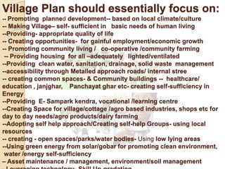 Village Plan should essentially focus on:
-- Promoting planned development-- based on local climate/culture
-- Making Village– self- sufficient in basic needs of human living
--Providing- appropriate quality of life
-- Creating opportunities- for gainful employment/economic growth
-- Promoting community living / co-operative /community farming
-- Providing housing for all –adequately lighted/ventilated
--Providing clean water, sanitation, drainage, solid waste management
--accessibility through Metalled approach roads/ internal stree
-- creating common spaces- & Community buildings -- healthcare/
education , janjghar, Panchayat ghar etc- creating self-sufficiency in
Energy
--Providing E- Sampark kendra, vocational /learning centre
--Creating Space for village/cottage /agro based industries, shops etc for
day to day needs/agro products/dairy farming
--Adopting self help approach/Creating self-help Groups- using local
resources
-- creating - open spaces/parks/water bodies- Using low lying areas
--Using green energy from solar/gobar for promoting clean environment,
water /energy self-sufficiency
– Asset maintenance / management, environment/soil management
 
