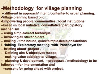 -Methodology for village planning
-- different in approach/ intent /contents- to urban planning.
-Village planning based on;
-Empowering people, communities / local institutions
--based on local initiative consultative/ participatory
mechanism
-- using simple/direct technique,
-- involving all stakeholders.
-- making - time bound, quick/simple decisions/actions
i. Holding Exploratory meeting with Panchayat for:
-- briefing about project ,
-- Defining aim & objectives /scope,
-- making value addition to village,
-- planning & development, --processes / methodology to be
followed -- for implementation and
--consent for going ahead with project.
 