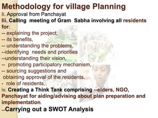 Methodology for village Planning
Ii. Approval from Panchayat
Iii. Calling meeting of Gram Sabha involving all residents
for:
-- explaining the project,
-- its benefits,
-- understanding the problems,
--identifying needs and priorities
--understanding their vision,
-- promoting participatory mechanism,
-- sourcing suggestions and
obtaining approval of the residents.
- role of residents,
iv. Creating a Think Tank comprising --elders, NGO,
Panchayat for aiding/advising about plan preparation and
implementation.
---Carrying out a SWOT Analysis
 