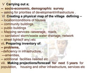 V Carrying out a;
-- socio-economic, demographic survey
-- asking for priorities of development/infrastructure .
VI Creating a physical map of the village defining --
-- location/conditions of houses
-- community buildings,
-- public buildings
-- Mapping services--sewerage, roads,
--- sanitation/ storm/waste water drainage, network
-- street lights(if any) etc
vii. Preparing inventory of:
-- problems,
--deficiency in infrastructure,
---amenities,
-- additional facilities needed etc
viii. Making projections/forecast for next 5 years for
population, housing and other infrastructure, services etc
 