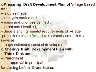x Preparing Draft Development Plan of Village based
on:
-- studies made
-- analysis carried out,
--vision and priorities defined ,
-- problems identified,
--Understanding needs/ requirements of village
-projections made for -- development / amenities /
services
--rough estimates / cost of development.
x. Sharing Draft Development Plan with:
-- Think Tank and
-- Panchayat
-- for approval in principal
for placing before Gram Sabha.
 