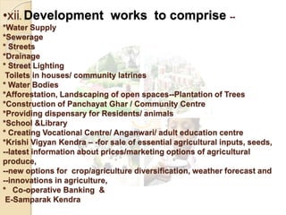•xii. Development works to comprise --
*Water Supply
*Sewerage
* Streets
*Drainage
* Street Lighting
Toilets in houses/ community latrines
* Water Bodies
*Afforestation, Landscaping of open spaces--Plantation of Trees
*Construction of Panchayat Ghar / Community Centre
*Providing dispensary for Residents/ animals
*School &Library
* Creating Vocational Centre/ Anganwari/ adult education centre
*Krishi Vigyan Kendra – -for sale of essential agricultural inputs, seeds,
--latest information about prices/marketing options of agricultural
produce,
--new options for crop/agriculture diversification, weather forecast and
--innovations in agriculture,
* Co-operative Banking &
E-Samparak Kendra
 
