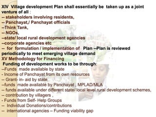 XIV Village development Plan shall essentially be taken up as a joint
venture of all :
-- stakeholders involving residents,
-- Panchayat,/ Panchayat officials
--Think Tank,
-- NGOs,
--state/ local rural development agencies
--corporate agencies etc
-- for formulation / implementation of Plan --Plan is reviewed
periodically to meet emerging village demand
XV Methodology for Financing
Funding of development works to be through:
--Funds made available by state
- Income of Panchayat from its own resources
-- Grant- in- aid by state,
--funds made available by Panchayat , MPLAD/MLA
-- funds available under different state/ local level rural development schemes,
-- contribution by villagers ,
- Funds from Self- Help Groups
-- Individual Donations/contributions
-- international agencies – Funding viability gap
 