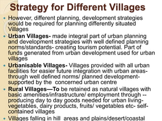 Strategy for Different Villages
 However, different planning, development strategies
would be required for planning differently situated
Villages
 Urban Villages- made integral part of urban planning
and development strategies with well defined planning
norms/standards- creating tourism potential. Part of
funds generated from urban development used for urban
villages
 Urbanisable Villages- Villages provided with all urban
facilities for easier future integration with urban areas-
through well defined norms/ planned development-
supported by the concerned urban centre
 Rural Villages—To be retained as natural villages with
basic amenities/infrastructure/ employment through --
producing day to day goods needed for urban living-
vegetables, dairy products, fruits/ vegetables etc- self-
contained villages
 Villages falling in hill areas and plains/desert/coastal
 