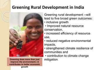 Greening Rural Development in India
Greening does more than just
improve the environment—it
contributes to better economic
growth
Greening rural development --will
lead to five broad green outcomes:
• inclusive growth
• Improved natural resource
conservation,
• increased efficiency of resource
use,
• reduced negative environmental
impacts,
• strengthened climate resilience of
communities and
• contribution to climate change
mitigation.
 