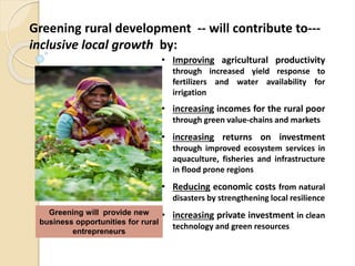 Greening rural development -- will contribute to---
inclusive local growth by:
• Improving agricultural productivity
through increased yield response to
fertilizers and water availability for
irrigation
• increasing incomes for the rural poor
through green value-chains and markets
• increasing returns on investment
through improved ecosystem services in
aquaculture, fisheries and infrastructure
in flood prone regions
• Reducing economic costs from natural
disasters by strengthening local resilience
• increasing private investment in clean
technology and green resources
Greening will provide new
business opportunities for rural
entrepreneurs
 