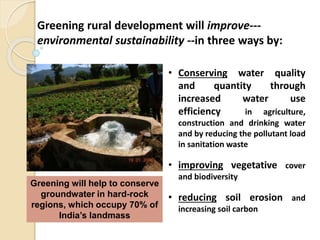• Conserving water quality
and quantity through
increased water use
efficiency in agriculture,
construction and drinking water
and by reducing the pollutant load
in sanitation waste
• improving vegetative cover
and biodiversity
• reducing soil erosion and
increasing soil carbon
Greening will help to conserve
groundwater in hard-rock
regions, which occupy 70% of
India’s landmass
Greening rural development will improve---
environmental sustainability --in three ways by:
 