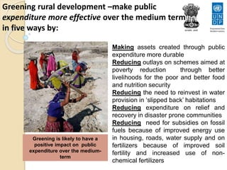 Greening rural development –make public
expenditure more effective over the medium term
in five ways by:
• Making assets created through public
expenditure more durable
• Reducing outlays on schemes aimed at
poverty reduction through better
livelihoods for the poor and better food
and nutrition security
• Reducing the need to reinvest in water
provision in ‘slipped back’ habitations
• Reducing expenditure on relief and
recovery in disaster prone communities
• Reducing need for subsidies on fossil
fuels because of improved energy use
in housing, roads, water supply and on
fertilizers because of improved soil
fertility and increased use of non-
chemical fertilizers
Greening is likely to have a
positive impact on public
expenditure over the medium-
term
 