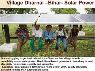 Village Dharnai –Bihar- Solar Power
Once struggling to get basic electricity - Dharnai-- first village in India to
completely run on solar power. Used diesel-based generators / cow dung to meet
electricity requirement -- costly and unhealthy.
Launched solar-powered 100 kilowatt micro-grid in 2014, quality electricity
provided to more than 2,400 people living .
 