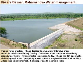 Hiware Bazaar, Maharashtra- Water management
.Facing water shortage village decided to shun water-intensive crops
opted for horticulture / dairy farming. Consistent water conservation--- rising
groundwater levels -- village started to prosper. Today, village has 294 open wells-
- brimming with water / prosperity. -never called a single water tanker since 1995.
village has 60 millionaires& highest per-capita income in India
 