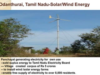 Odanthurai, Tamil Nadu-Solar/Wind Energy
Panchayat generating electricity for own use
--sold suplus energy to Tamil Nadu Electricity Board
--- Village created corpus of Rs 5 crores
-- to install wind /solar energy farms
--enable free supply of electricity to over 8,000 residents.
 