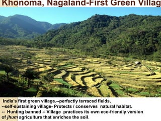 Khonoma, Nagaland-First Green Villag
India’s first green village.--perfectly terraced fields,
--self-sustaining village- Protects / conserves natural habitat.
-- Hunting banned -- Village practices its own eco-friendly version
of jhum agriculture that enriches the soil.
 
