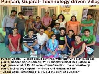 Punsari, Gujarat- Technology driven Villag
Punsari village,-- Closed-circuit cameras, water purifying plants, biogas
plants, air-conditioned schools, Wi-Fi, biometric machines – done in
eight years- cost of Rs. 16 crore.--Transformation made possible by
young tech-savvy sarpanch – 33-year-old Himanshu Patel
--village offers amenities of a city but the spirit of a village.”
 