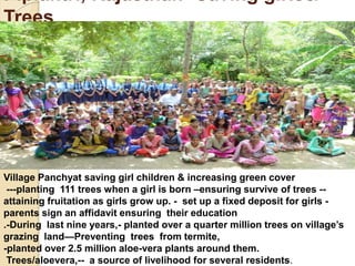 Piplantri, Rajasthan- Saving girls&
Trees
Village Panchyat saving girl children & increasing green cover
---planting 111 trees when a girl is born –ensuring survive of trees --
attaining fruitation as girls grow up. - set up a fixed deposit for girls -
parents sign an affidavit ensuring their education
.-During last nine years,- planted over a quarter million trees on village’s
grazing land—Preventing trees from termite,
-planted over 2.5 million aloe-vera plants around them.
Trees/aloevera,-- a source of livelihood for several residents.
 