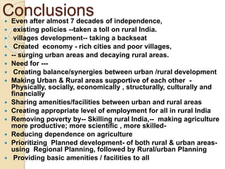 Conclusions
 Even after almost 7 decades of independence,
 existing policies --taken a toll on rural India.
 villages development-- taking a backseat
 Created economy - rich cities and poor villages,
 -- surging urban areas and decaying rural areas.
 Need for ---
 Creating balance/synergies between urban /rural development
 Making Urban & Rural areas supportive of each other -
Physically, socially, economically , structurally, culturally and
financially
 Sharing amenities/facilities between urban and rural areas
 Creating appropriate level of employment for all in rural India
 Removing poverty by-- Skilling rural India,-- making agriculture
more productive; more scientific , more skilled-
 Reducing dependence on agriculture
 Prioritizing Planned development- of both rural & urban areas-
using Regional Planning, followed by Rural/urban Planning
 Providing basic amenities / facilities to all
 