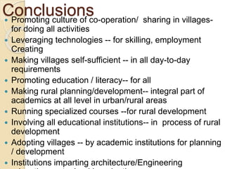 Conclusions
 Promoting culture of co-operation/ sharing in villages-
for doing all activities
 Leveraging technologies -- for skilling, employment
Creating
 Making villages self-sufficient -- in all day-to-day
requirements
 Promoting education / literacy-- for all
 Making rural planning/development-- integral part of
academics at all level in urban/rural areas
 Running specialized courses --for rural development
 Involving all educational institutions-- in process of rural
development
 Adopting villages -- by academic institutions for planning
/ development
 Institutions imparting architecture/Engineering
 