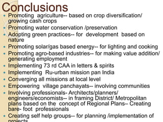 Conclusions
 Promoting agriculture-- based on crop diversification/
growing cash crops
 Promoting water conservation /preservation
 Adopting green practices-- for development based on
nature
 Promoting solar/gas based energy-- for lighting and cooking
 Promoting agro-based industries-- for making value addition/
generating employment
 Implementing 73 rd CAA in letters & spirits
 Implementing Ru-urban mission pan India
 Converging all missions at local level
 Empowering village panchayats-- involving communities
 Involving professionals- Architects/planners/
engineers/economists-- in framing District/ Metropolitan
plans based on the concept of Regional Plans– Creating
bare- foot professionals
 Creating self help groups-- for planning /implementation of
 