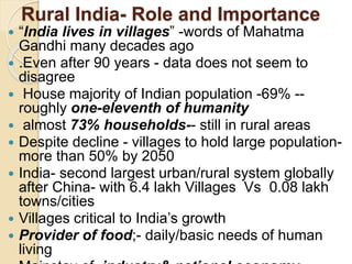 Rural India- Role and Importance
 “India lives in villages” -words of Mahatma
Gandhi many decades ago
 .Even after 90 years - data does not seem to
disagree
 House majority of Indian population -69% --
roughly one-eleventh of humanity
 almost 73% households-- still in rural areas
 Despite decline - villages to hold large population-
more than 50% by 2050
 India- second largest urban/rural system globally
after China- with 6.4 lakh Villages Vs 0.08 lakh
towns/cities
 Villages critical to India’s growth
 Provider of food;- daily/basic needs of human
living
 