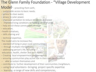 The Glenn Family Foundation - “Village Development
Model” --providing them with;
-- sustainable access to basic needs.
-- access to clean water,
-- access to solar power,
-- improved sanitation to reduce incidence of disease
-- improved living conditions to foster a sense of pride.
-- help enrich these communities through
-- education,
--health initiatives,
-- skills sharing and
-- technical expertise.
The model aims to increase the;
-- standard of living in poor rural communities
--- through multiple interventions-
-- addressing person’s life, including
-education, health, shelter and basic needs.
-- Creating local empowerment and ownership,
-- ensuring communities play active role in their own development
-- able to sustain themselves and
-- contribute to further development of their communities /neighbours.
-- using local volunteers– bringing project specific expertise
-- learning a range of new skills and competencies,
 