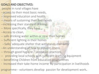 GOALS AND OBJECTIVES:
people in rural villages have
--access to their most basic needs,
-- improved education and health
-- means of sustaining their livelihoods
--increasing their standard of living.
-- More specifically, they have
--Access to clean,
-- safe drinking water within or near their homes
-- Sufficient lighting in their homes
--Safe/ adequate shelter that withstands elements
--An understanding of how to prevent illness
-- through good hygiene / sanitation practices
-- providing local schools with sufficient learning equipment
-- benefitting Children from education programmes
- Increased their take-home income by participation in livelihoods
programme-- volunteers develop passion for development work.
 