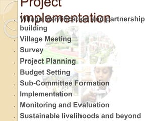 Project
implementation
 Village identification and partnership
building
 Village Meeting
 Survey
 Project Planning
 Budget Setting
 Sub-Committee Formation
 Implementation
 Monitoring and Evaluation
 Sustainable livelihoods and beyond
 