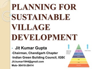 PLANNING FOR
SUSTAINABLE
VILLAGE
DEVELOPMENT
• Jit Kumar Gupta
•Chairman, Chandigarh Chapter
•Indian Green Building Council, IGBC
Jit.kumar1944@gmail.com
Mob- 90410-26414
 