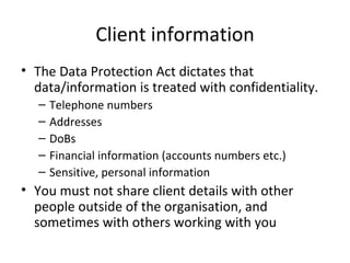 Client information The Data Protection Act dictates that data/information is treated with confidentiality.  Telephone numbers Addresses DoBs Financial information (accounts numbers etc.)  Sensitive, personal information You must not share client details with other people outside of the organisation, and sometimes with others working with you 