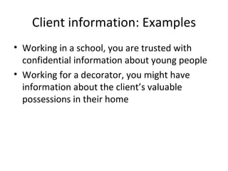 Client information: Examples Working in a school, you are trusted with confidential information about young people Working for a decorator, you might have information about the client’s valuable possessions in their home 
