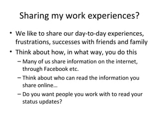 Sharing my work experiences? We like to share our day-to-day experiences, frustrations, successes with friends and family Think about how, in what way, you do this Many of us share information on the internet, through Facebook etc. Think about who can read the information you share online…  Do you want people you work with to read your status updates? 
