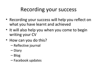 Recording your success Recording your success will help you reflect on what you have learnt and achieved It will also help you when you come to begin writing your CV How can you do this? Reflective journal Diary Blog Facebook updates 