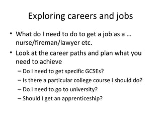 Exploring careers and jobs What do I need to do to get a job as a … nurse/fireman/lawyer etc. Look at the career paths and plan what you need to achieve Do I need to get specific GCSEs? Is there a particular college course I should do? Do I need to go to university? Should I get an apprenticeship? 