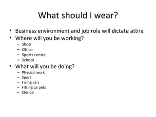 What should I wear? Business environment and job role will dictate attire Where will you be working? Shop Office Sports centre School What will you be doing? Physical work Sport Fixing cars Fitting carpets Clerical 