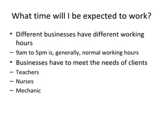 What time will I be expected to work? Different businesses have different working hours 9am to 5pm is, generally, normal working hours Businesses have to meet the needs of clients Teachers Nurses Mechanic 
