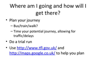 Where am I going and how will I get there? Plan your journey Bus/train/walk? Time your potential journey, allowing for traffic/delays Do a trial run Use  http://www.tfl.gov.uk/  and  http://maps.google.co.uk/  to help you plan 