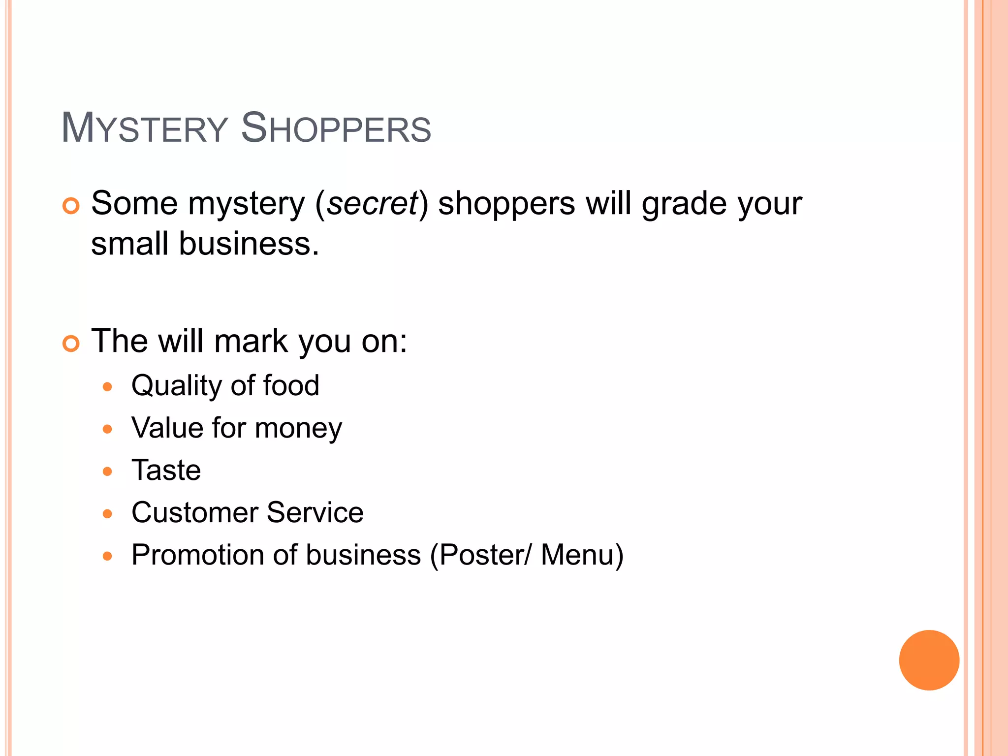 Mystery ShoppersSome mystery (secret) shoppers will grade your small business.The will mark you on:Quality of foodValue for moneyTasteCustomer ServicePromotion of business (Poster/ Menu)