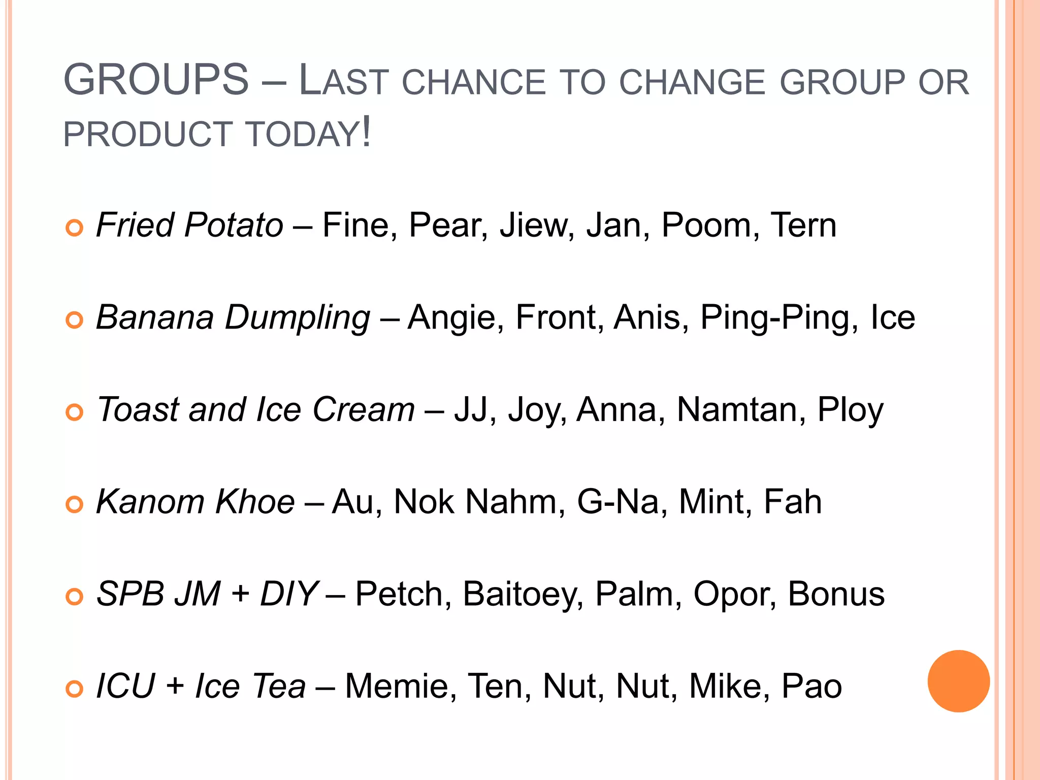 GROUPS – Last chance to change group or product today! Fried Potato – Fine, Pear, Jiew, Jan, Poom, TernBanana Dumpling – Angie, Front, Anis, Ping-Ping, IceToast and Ice Cream – JJ, Joy, Anna, Namtan, PloyKanomKhoe– Au, NokNahm, G-Na, Mint, FahSPB JM + DIY – Petch, Baitoey, Palm, Opor, BonusICU + Ice Tea – Memie, Ten, Nut, Nut, Mike, Pao