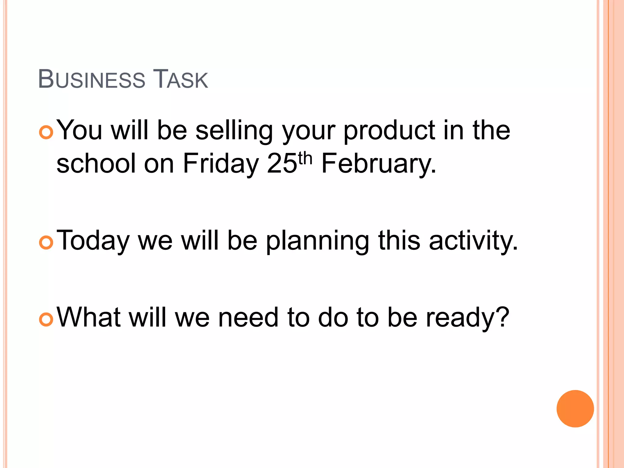 Business TaskYou will be selling your product in the school on Friday 25th February.Today we will be planning this activity.What will we need to do to be ready?
