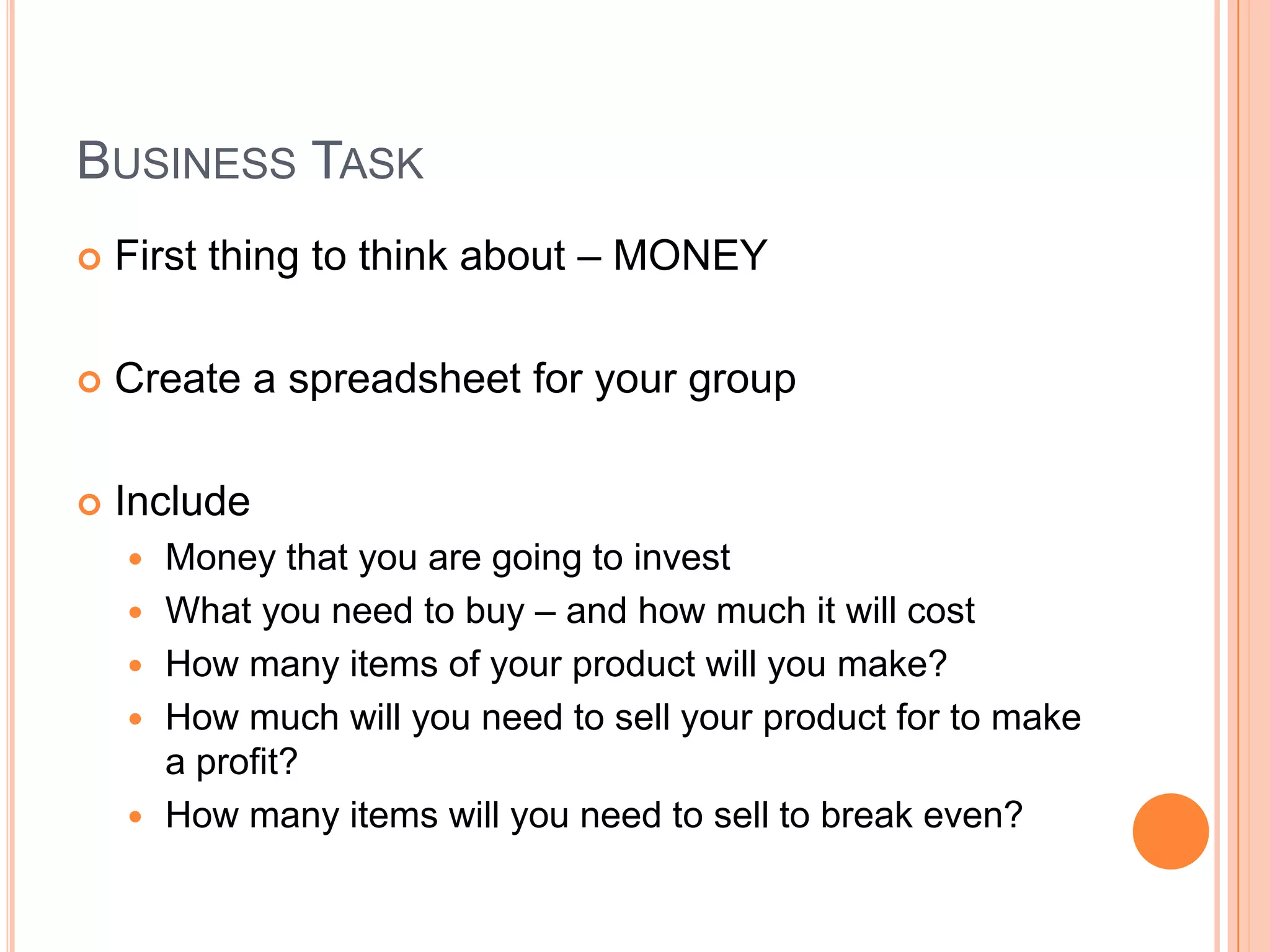 Business TaskFirst thing to think about – MONEYCreate a spreadsheet for your groupIncludeMoney that you are going to investWhat you need to buy – and how much it will costHow many items of your product will you make?How much will you need to sell your product for to make a profit?How many items will you need to sell to break even?