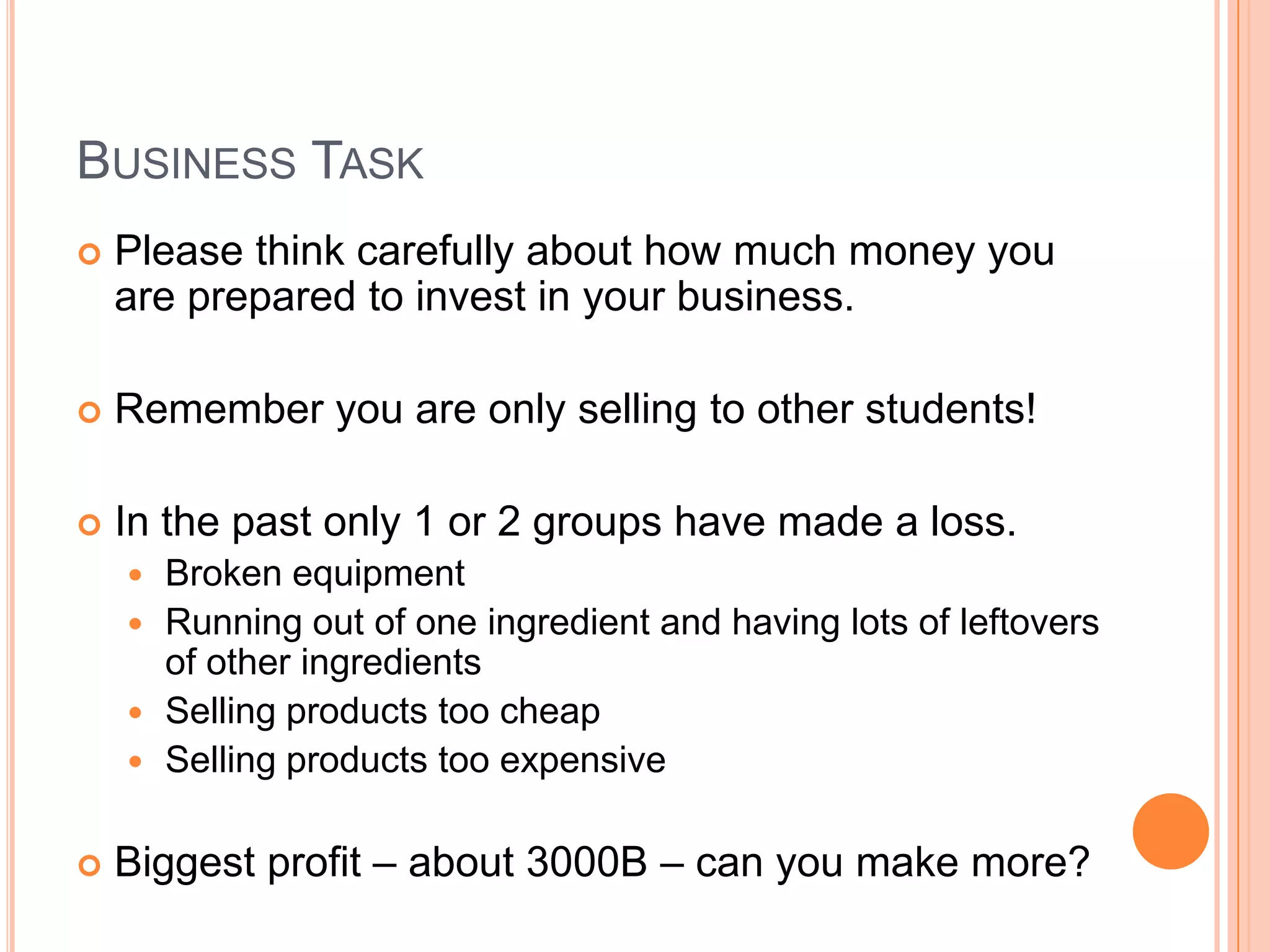 Business TaskPlease think carefully about how much money you are prepared to invest in your business.Remember you are only selling to other students!In the past only 1 or 2 groups have made a loss.Broken equipmentRunning out of one ingredient and having lots of leftovers of other ingredientsSelling products too cheapSelling products too expensiveBiggest profit – about 3000B – can you make more?