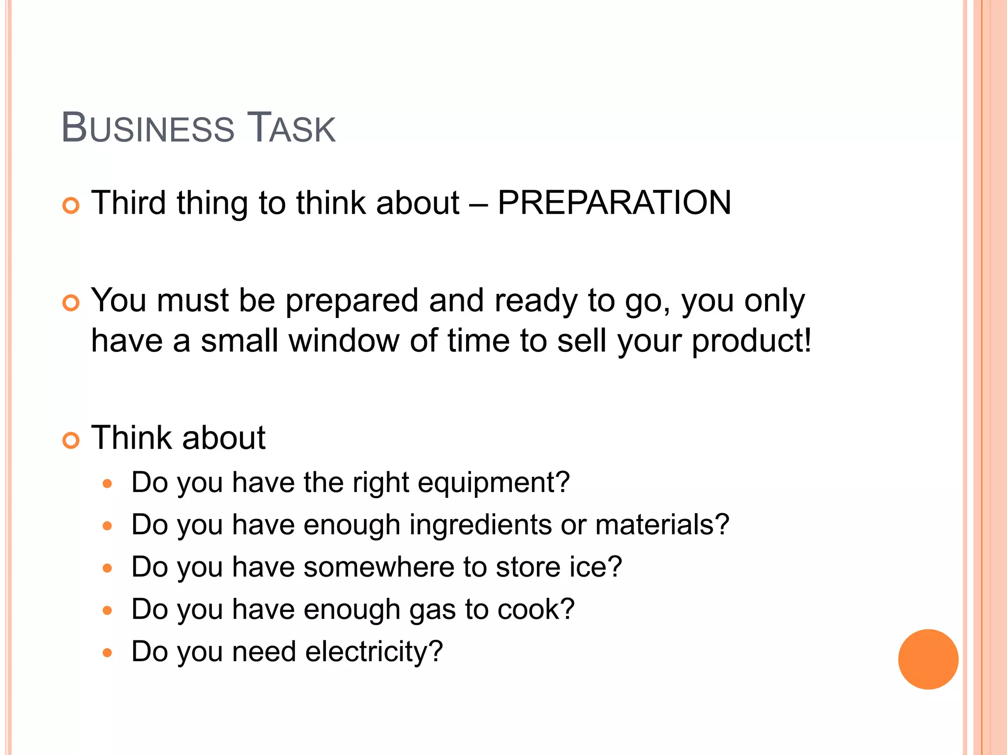 Business TaskThird thing to think about – PREPARATIONYou must be prepared and ready to go, you only have a small window of time to sell your product!Think aboutDo you have the right equipment?Do you have enough ingredients or materials?Do you have somewhere to store ice?Do you have enough gas to cook?Do you need electricity?