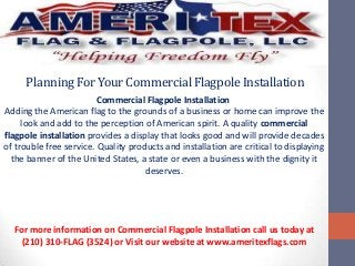PlanningForYourCommercialFlagpoleInstallation
Commercial Flagpole Installation
Adding the American flag to the grounds of a business or home can improve the
look and add to the perception of American spirit. A quality commercial
flagpole installation provides a display that looks good and will provide decades
of trouble free service. Quality products and installation are critical to displaying
the banner of the United States, a state or even a business with the dignity it
deserves.
For more information on Commercial Flagpole Installation call us today at
(210) 310-FLAG (3524) or Visit our website at www.ameritexflags.com
 