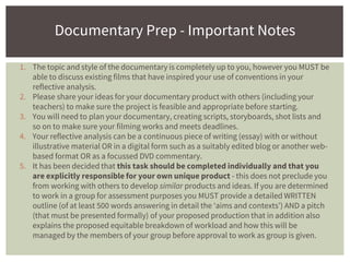 1. The topic and style of the documentary is completely up to you, however you MUST be
able to discuss existing films that have inspired your use of conventions in your
reflective analysis.
2. Please share your ideas for your documentary product with others (including your
teachers) to make sure the project is feasible and appropriate before starting.
3. You will need to plan your documentary, creating scripts, storyboards, shot lists and
so on to make sure your filming works and meets deadlines.
4. Your reflective analysis can be a continuous piece of writing (essay) with or without
illustrative material OR in a digital form such as a suitably edited blog or another web-
based format OR as a focussed DVD commentary.
5. It has been decided that this task should be completed individually and that you
are explicitly responsible for your own unique product - this does not preclude you
from working with others to develop similar products and ideas. If you are determined
to work in a group for assessment purposes you MUST provide a detailed WRITTEN
outline (of at least 500 words answering in detail the ‘aims and contexts’) AND a pitch
(that must be presented formally) of your proposed production that in addition also
explains the proposed equitable breakdown of workload and how this will be
managed by the members of your group before approval to work as group is given.
Documentary Prep - Important Notes
 