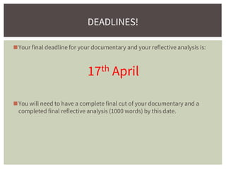 ◼Your final deadline for your documentary and your reflective analysis is:
17th April
◼You will need to have a complete final cut of your documentary and a
completed final reflective analysis (1000 words) by this date.
DEADLINES!
 
